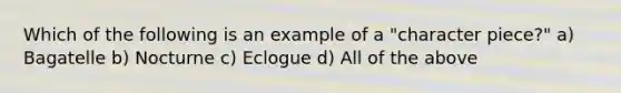 Which of the following is an example of a "character piece?" a) Bagatelle b) Nocturne c) Eclogue d) All of the above