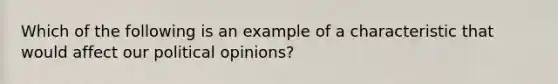 Which of the following is an example of a characteristic that would affect our political opinions?