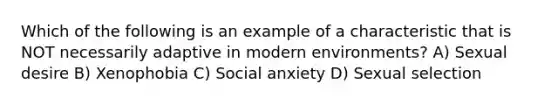 Which of the following is an example of a characteristic that is NOT necessarily adaptive in modern environments? A) Sexual desire B) Xenophobia C) Social anxiety D) Sexual selection