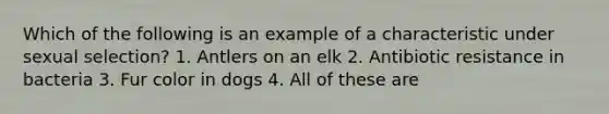 Which of the following is an example of a characteristic under sexual selection? 1. Antlers on an elk 2. Antibiotic resistance in bacteria 3. Fur color in dogs 4. All of these are