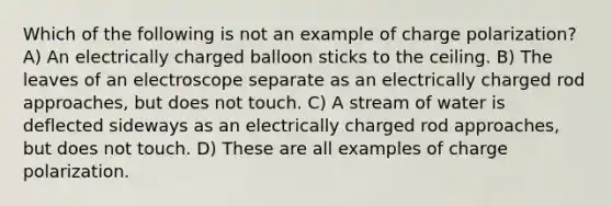 Which of the following is not an example of charge polarization? A) An electrically charged balloon sticks to the ceiling. B) The leaves of an electroscope separate as an electrically charged rod approaches, but does not touch. C) A stream of water is deflected sideways as an electrically charged rod approaches, but does not touch. D) These are all examples of charge polarization.