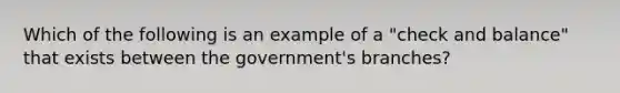 Which of the following is an example of a "check and balance" that exists between the government's branches?