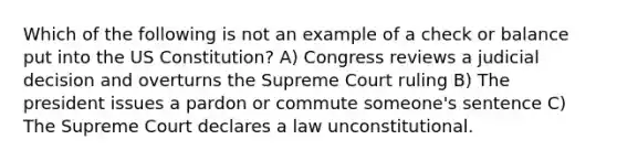 Which of the following is not an example of a check or balance put into the US Constitution? A) Congress reviews a judicial decision and overturns the Supreme Court ruling B) The president issues a pardon or commute someone's sentence C) The Supreme Court declares a law unconstitutional.