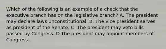 Which of the following is an example of a check that the executive branch has on the legislative branch? A. The president may declare laws unconstitutional. B. The vice president serves as president of the Senate. C. The president may veto bills passed by Congress. D The president may appoint members of Congress.