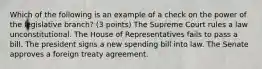 Which of the following is an example of a check on the power of the legislative branch? (3 points) The Supreme Court rules a law unconstitutional. The House of Representatives fails to pass a bill. The president signs a new spending bill into law. The Senate approves a foreign treaty agreement.