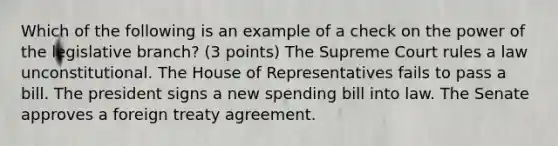 Which of the following is an example of a check on the power of the legislative branch? (3 points) The Supreme Court rules a law unconstitutional. The House of Representatives fails to pass a bill. The president signs a new spending bill into law. The Senate approves a foreign treaty agreement.