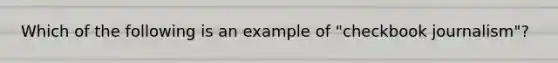 Which of the following is an example of "checkbook journalism"?