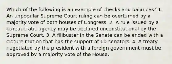 Which of the following is an example of checks and balances? 1. An unpopular Supreme Court ruling can be overturned by a majority vote of both houses of Congress. 2. A rule issued by a bureaucratic agency may be declared unconstitutional by the Supreme Court. 3. A filibuster in the Senate can be ended with a cloture motion that has the support of 60 senators. 4. A treaty negotiated by the president with a foreign government must be approved by a majority vote of the House.