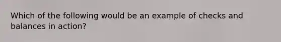 Which of the following would be an example of checks and balances in action?