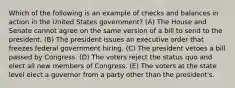 Which of the following is an example of checks and balances in action in the United States government? (A) The House and Senate cannot agree on the same version of a bill to send to the president. (B) The president issues an executive order that freezes federal government hiring. (C) The president vetoes a bill passed by Congress. (D) The voters reject the status quo and elect all new members of Congress. (E) The voters at the state level elect a governor from a party other than the president's.