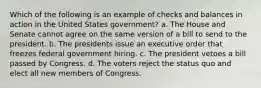 Which of the following is an example of checks and balances in action in the United States government? a. The House and Senate cannot agree on the same version of a bill to send to the president. b. The presidents issue an executive order that freezes federal government hiring. c. The president vetoes a bill passed by Congress. d. The voters reject the status quo and elect all new members of Congress.