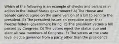 Which of the following is an example of checks and balances in action in the United States government? A) The House and Senate cannot agree on the same version of a bill to send to the president. B) The president issues an executive order that freezes federal government hiring. C) The president vetoes a bill passed by Congress. D) The voters reject the status quo and elect all new members of Congress. E) The voters at the state level elect a governor from a party other than the president's.