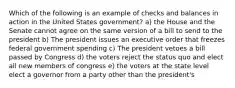 Which of the following is an example of checks and balances in action in the United States government? a) the House and the Senate cannot agree on the same version of a bill to send to the president b) The president issues an executive order that freezes federal government spending c) The president vetoes a bill passed by Congress d) the voters reject the status quo and elect all new members of congress e) the voters at the state level elect a governor from a party other than the president's