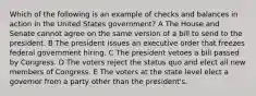 Which of the following is an example of checks and balances in action in the United States government? A The House and Senate cannot agree on the same version of a bill to send to the president. B The president issues an executive order that freezes federal government hiring. C The president vetoes a bill passed by Congress. D The voters reject the status quo and elect all new members of Congress. E The voters at the state level elect a governor from a party other than the president's.