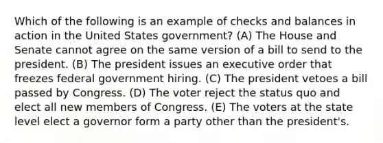 Which of the following is an example of checks and balances in action in the United States government? (A) The House and Senate cannot agree on the same version of a bill to send to the president. (B) The president issues an executive order that freezes federal government hiring. (C) The president vetoes a bill passed by Congress. (D) The voter reject the status quo and elect all new members of Congress. (E) The voters at the state level elect a governor form a party other than the president's.