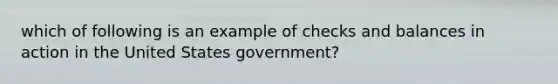 which of following is an example of checks and balances in action in the United States government?