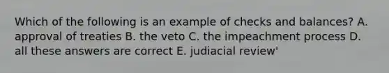 Which of the following is an example of checks and balances? A. approval of treaties B. the veto C. the impeachment process D. all these answers are correct E. judiacial review'