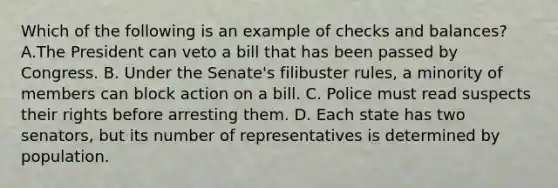 Which of the following is an example of checks and balances? A.The President can veto a bill that has been passed by Congress. B. Under the Senate's filibuster rules, a minority of members can block action on a bill. C. Police must read suspects their rights before arresting them. D. Each state has two senators, but its number of representatives is determined by population.