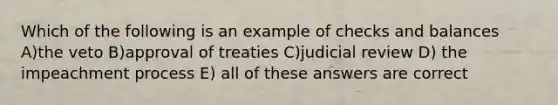 Which of the following is an example of checks and balances A)the veto B)approval of treaties C)judicial review D) the impeachment process E) all of these answers are correct