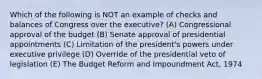 Which of the following is NOT an example of checks and balances of Congress over the executive? (A) Congressional approval of the budget (B) Senate approval of presidential appointments (C) Limitation of the president's powers under executive privilege (D) Override of the presidential veto of legislation (E) The Budget Reform and Impoundment Act, 1974