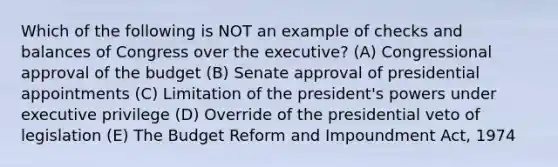 Which of the following is NOT an example of checks and balances of Congress over the executive? (A) Congressional approval of the budget (B) Senate approval of presidential appointments (C) Limitation of the president's powers under executive privilege (D) Override of the presidential veto of legislation (E) The Budget Reform and Impoundment Act, 1974