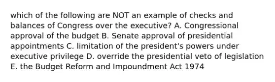 which of the following are NOT an example of checks and balances of Congress over the executive? A. Congressional approval of the budget B. Senate approval of presidential appointments C. limitation of the president's powers under executive privilege D. override the presidential veto of legislation E. the Budget Reform and Impoundment Act 1974