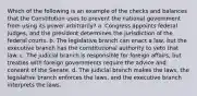 Which of the following is an example of the checks and balances that the Constitution uses to prevent the national government from using its power arbitrarily? a. Congress appoints federal judges, and the president determines the jurisdiction of the federal courts. b. The legislative branch can enact a law, but the executive branch has the constitutional authority to veto that law. c. The judicial branch is responsible for foreign affairs, but treaties with foreign governments require the advice and consent of the Senate. d. The judicial branch makes the laws, the legislative branch enforces the laws, and the executive branch interprets the laws.