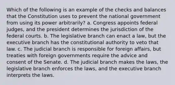 Which of the following is an example of the checks and balances that the Constitution uses to prevent the national government from using its power arbitrarily? a. Congress appoints federal judges, and the president determines the jurisdiction of the federal courts. b. The legislative branch can enact a law, but the executive branch has the constitutional authority to veto that law. c. The judicial branch is responsible for foreign affairs, but treaties with foreign governments require the advice and consent of the Senate. d. The judicial branch makes the laws, the legislative branch enforces the laws, and the executive branch interprets the laws.