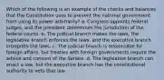 Which of the following is an example of the checks and balances that the Constitution uses to prevent the national government from using its power arbitrarily? a. Congress appoints federal judges, and the president determines the jurisdiction of the federal courts. b. The judicial branch makes the laws, the legislative branch enforces the laws, and the executive branch interprets the laws. c. The judicial branch is responsible for foreign affairs, but treaties with foreign governments require the advice and consent of the Senate. d. The legislative branch can enact a law, but the executive branch has the constitutional authority to veto that law.