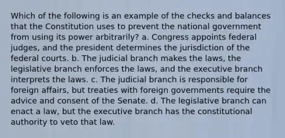 Which of the following is an example of the checks and balances that the Constitution uses to prevent the national government from using its power arbitrarily? a. Congress appoints federal judges, and the president determines the jurisdiction of the federal courts. b. The judicial branch makes the laws, the legislative branch enforces the laws, and the executive branch interprets the laws. c. The judicial branch is responsible for foreign affairs, but treaties with foreign governments require the advice and consent of the Senate. d. The legislative branch can enact a law, but the executive branch has the constitutional authority to veto that law.