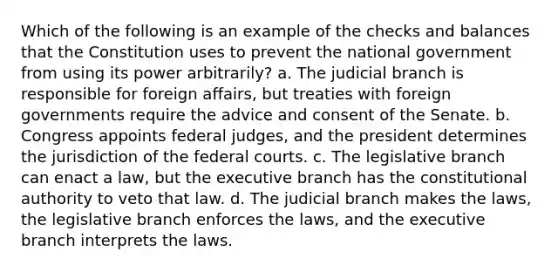 Which of the following is an example of the checks and balances that the Constitution uses to prevent the national government from using its power arbitrarily? a. The judicial branch is responsible for foreign affairs, but treaties with foreign governments require the advice and consent of the Senate. b. Congress appoints federal judges, and the president determines the jurisdiction of the federal courts. c. The legislative branch can enact a law, but the executive branch has the constitutional authority to veto that law. d. The judicial branch makes the laws, the legislative branch enforces the laws, and the executive branch interprets the laws.