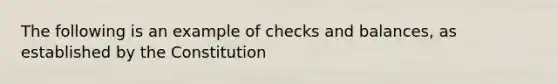 The following is an example of checks and balances, as established by the Constitution