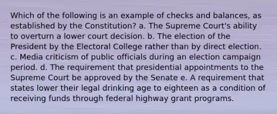 Which of the following is an example of checks and balances, as established by the Constitution? a. The Supreme Court's ability to overturn a lower court decision. b. The election of the President by the Electoral College rather than by direct election. c. Media criticism of public officials during an election campaign period. d. The requirement that presidential appointments to the Supreme Court be approved by the Senate e. A requirement that states lower their legal drinking age to eighteen as a condition of receiving funds through federal highway grant programs.