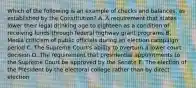 Which of the following is an example of checks and balances, as established by the Constitution? A. A requirement that states lower their legal drinking age to eighteen as a condition of receiving funds through federal highway grant programs B. Media criticism of public officials during an election campaign period C. The Supreme Court's ability to overturn a lower court decision D. The requirement that presidential appointments to the Supreme Court be approved by the Senate E. The election of the President by the electoral college rather than by direct election