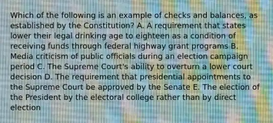 Which of the following is an example of checks and balances, as established by the Constitution? A. A requirement that states lower their legal drinking age to eighteen as a condition of receiving funds through federal highway grant programs B. Media criticism of public officials during an election campaign period C. The Supreme Court's ability to overturn a lower court decision D. The requirement that presidential appointments to the Supreme Court be approved by the Senate E. The election of the President by the electoral college rather than by direct election