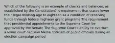 Which of the following is an example of checks and balances, as established by the Constitution? A requirement that states lower their legal drinking age to eighteen as a condition of receiving funds through federal highway grant programs The requirement that presidential appointments to the Supreme Court be approved by the Senate The Supreme Court's ability to overturn a lower court decision Media criticism of public officials during an election campaign period