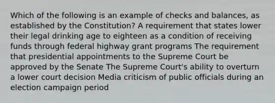 Which of the following is an example of checks and balances, as established by the Constitution? A requirement that states lower their legal drinking age to eighteen as a condition of receiving funds through federal highway grant programs The requirement that presidential appointments to the Supreme Court be approved by the Senate The Supreme Court's ability to overturn a lower court decision Media criticism of public officials during an election campaign period