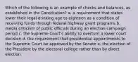 Which of the following is an example of checks and balances, as established in the Constitution? a. a requirement that states lower their legal drinking age to eighteen as a condition of receiving funds through federal highway grant programs b. media criticism of public officials during an election campaign period c. the Supreme Court's ability to overturn a lower court decision d. the requirement that presidential appointments to the Supreme Court be approved by the Senate e. the election of the President by the electoral college rather than by direct election