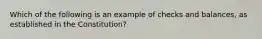 Which of the following is an example of checks and balances, as established in the Constitution?