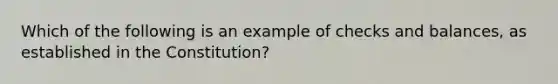 Which of the following is an example of checks and balances, as established in the Constitution?