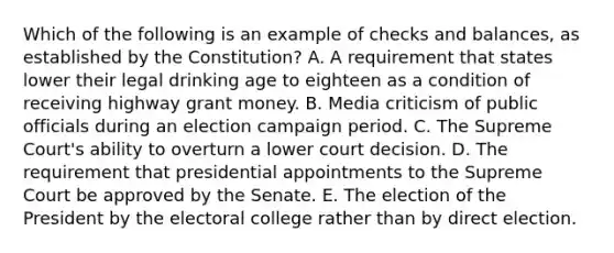 Which of the following is an example of checks and balances, as established by the Constitution? A. A requirement that states lower their legal drinking age to eighteen as a condition of receiving highway grant money. B. Media criticism of public officials during an election campaign period. C. The Supreme Court's ability to overturn a lower court decision. D. The requirement that presidential appointments to the Supreme Court be approved by the Senate. E. The election of the President by the electoral college rather than by direct election.