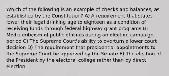 Which of the following is an example of checks and balances, as established by the Constitution? A) A requirement that states lower their legal drinking age to eighteen as a condition of receiving funds through federal highway grant programs B) Media criticism of public officials during an election campaign period C) The Supreme Court's ability to overturn a lower court decision D) The requirement that presidential appointments to the Supreme Court be approved by the Senate E) The election of the President by the electoral college rather than by direct election