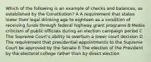 Which of the following is an example of checks and balances, as established by the Constitution? A A requirement that states lower their legal drinking age to eighteen as a condition of receiving funds through federal highway grant programs B Media criticism of public officials during an election campaign period C The Supreme Court's ability to overturn a lower court decision D The requirement that presidential appointments to the Supreme Court be approved by the Senate E The election of the President by the electoral college rather than by direct election