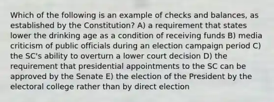 Which of the following is an example of checks and balances, as established by the Constitution? A) a requirement that states lower the drinking age as a condition of receiving funds B) media criticism of public officials during an election campaign period C) the SC's ability to overturn a lower court decision D) the requirement that presidential appointments to the SC can be approved by the Senate E) the election of the President by the <a href='https://www.questionai.com/knowledge/ku06PV1rQK-electoral-college' class='anchor-knowledge'>electoral college</a> rather than by direct election