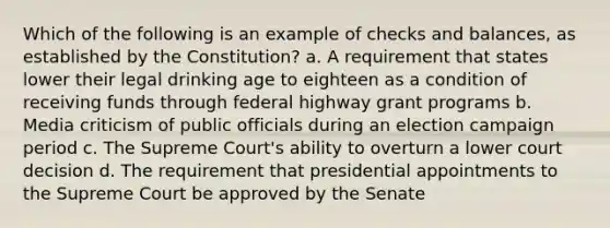 Which of the following is an example of checks and balances, as established by the Constitution? a. A requirement that states lower their legal drinking age to eighteen as a condition of receiving funds through federal highway grant programs b. Media criticism of public officials during an election campaign period c. The Supreme Court's ability to overturn a lower court decision d. The requirement that presidential appointments to the Supreme Court be approved by the Senate