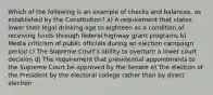 Which of the following is an example of checks and balances, as established by the Constitution? a) A requirement that states lower their legal drinking age to eighteen as a condition of receiving funds through federal highway grant programs b) Media criticism of public officials during an election campaign period c) The Supreme Court's ability to overturn a lower court decision d) The requirement that presidential appointments to the Supreme Court be approved by the Senate e) The election of the President by the electoral college rather than by direct election