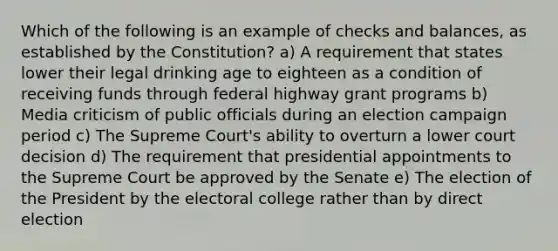 Which of the following is an example of checks and balances, as established by the Constitution? a) A requirement that states lower their legal drinking age to eighteen as a condition of receiving funds through federal highway grant programs b) Media criticism of public officials during an election campaign period c) The Supreme Court's ability to overturn a lower court decision d) The requirement that presidential appointments to the Supreme Court be approved by the Senate e) The election of the President by the electoral college rather than by direct election