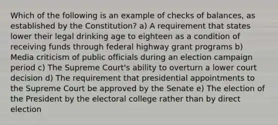 Which of the following is an example of checks of balances, as established by the Constitution? a) A requirement that states lower their legal drinking age to eighteen as a condition of receiving funds through federal highway grant programs b) Media criticism of public officials during an election campaign period c) The Supreme Court's ability to overturn a lower court decision d) The requirement that presidential appointments to the Supreme Court be approved by the Senate e) The election of the President by the electoral college rather than by direct election