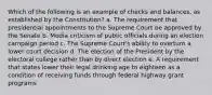 Which of the following is an example of checks and balances, as established by the Constitution? a. The requirement that presidential appointments to the Supreme Court be approved by the Senate b. Media criticism of public officials during an election campaign period c. The Supreme Court's ability to overturn a lower court decision d. The election of the President by the electoral college rather than by direct election e. A requirement that states lower their legal drinking age to eighteen as a condition of receiving funds through federal highway grant programs