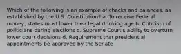 Which of the following is an example of checks and balances, as established by the U.S. Constitution? a. To receive Federal money, states must lower their legal drinking age b. Criticism of politicians during elections c. Supreme Court's ability to overturn lower court decisions d. Requirement that presidential appointments be approved by the Senate